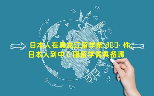 日本人在黑龙江留学条 🌷 件,日本人到中 ☘ 国留学需具备哪些条件